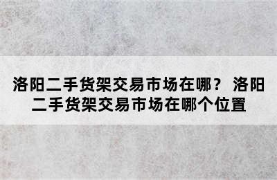 洛阳二手货架交易市场在哪？ 洛阳二手货架交易市场在哪个位置